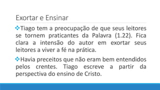 Exortar e Ensinar
Tiago tem a preocupação de que seus leitores
se tornem praticantes da Palavra (1.22). Fica
clara a intensão do autor em exortar seus
leitores a viver a fé na prática.
Havia preceitos que não eram bem entendidos
pelos crentes. Tiago escreve a partir da
perspectiva do ensino de Cristo.
 