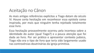 Aceitação no Cânon
As mais antigas referências explícitas a Tiago datam do século
IV. Houve certa hesitação em reconhecer essa epístola como
inspirada, por mais que ninguém tenha rejeitado totalmente
esse livro.
Essa hesitação provavelmente ocorreu pela incerteza sobre a
identidade do autor (qual Tiago?) e a pouca atenção que foi
dada ao livro. Por ser prático e apresentar contexto judaico,
Tiago não era o tipo de livro que teria sido largamente usado
nas controvérsias doutrinárias da igreja primitiva.
 