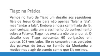 Tiago na Prática
Vemos no livro de Tiago um desafio aos seguidores
fiéis de Jesus Cristo para não apenas "falar a fala",
mas "andar a fala". Embora a nossa caminhada de fé,
com certeza, exija um crescimento do conhecimento
sobre a Palavra, Tiago nos exorta a não parar por aí. O
desafio que Tiago apresenta: 60 obrigações em
apenas 108 versículos. Ele se concentra nas verdades
das palavras de Jesus no Sermão da Montanha e
motiva-nos a agir de acordo com o que Ele ensinou.
 