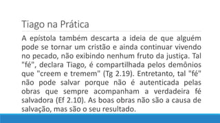 Tiago na Prática
A epístola também descarta a ideia de que alguém
pode se tornar um cristão e ainda continuar vivendo
no pecado, não exibindo nenhum fruto da justiça. Tal
"fé", declara Tiago, é compartilhada pelos demônios
que "creem e tremem" (Tg 2.19). Entretanto, tal "fé"
não pode salvar porque não é autenticada pelas
obras que sempre acompanham a verdadeira fé
salvadora (Ef 2.10). As boas obras não são a causa de
salvação, mas são o seu resultado.
 