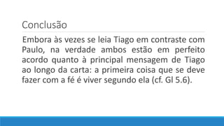 Conclusão
Embora às vezes se leia Tiago em contraste com
Paulo, na verdade ambos estão em perfeito
acordo quanto à principal mensagem de Tiago
ao longo da carta: a primeira coisa que se deve
fazer com a fé é viver segundo ela (cf. Gl 5.6).
 