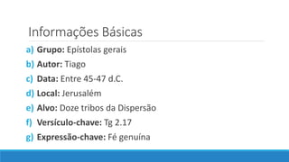 Informações Básicas
a) Grupo: Epístolas gerais
b) Autor: Tiago
c) Data: Entre 45-47 d.C.
d) Local: Jerusalém
e) Alvo: Doze tribos da Dispersão
f) Versículo-chave: Tg 2.17
g) Expressão-chave: Fé genuína
 