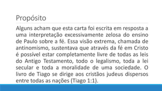Propósito
Alguns acham que esta carta foi escrita em resposta a
uma interpretação excessivamente zelosa do ensino
de Paulo sobre a fé. Essa visão extrema, chamada de
antinomismo, sustentava que através da fé em Cristo
é possível estar completamente livre de todas as leis
do Antigo Testamento, todo o legalismo, toda a lei
secular e toda a moralidade de uma sociedade. O
livro de Tiago se dirige aos cristãos judeus dispersos
entre todas as nações (Tiago 1:1).
 