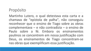 Propósito
Martinho Lutero, o qual detestava esta carta e a
chamava de "epístola de palha", não conseguiu
reconhecer que o ensino de Tiago sobre as obras
complementava – e não contradizia – o ensino de
Paulo sobre a fé. Embora os ensinamentos
paulinos se concentrem em nossa justificação com
Deus, os ensinamentos de Tiago concentram-se
nas obras que exemplificam essa justificação.
 
