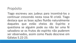 Propósito
Tiago escreveu aos judeus para incentivá-los a
continuar crescendo nesta nova fé cristã. Tiago
destaca que as boas ações fluirão naturalmente
daqueles que estão cheios do Espírito e
questiona se alguém pode ou não ter uma fé
salvadora se os frutos do espírito não puderem
ser observados, assim como Paulo descreve em
Gálatas 5.22-23.
 