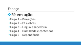Esboço
Fé em ação
•Tiago 1 – Provações
•Tiago 2 – Fé e obras
•Tiago 3 – Língua e sabedoria
•Tiago 4 – Humildade e contendas
•Tiago 5 – Dependência
 