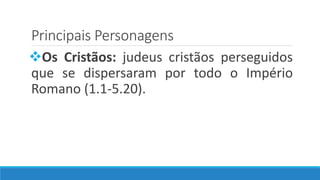 Principais Personagens
Os Cristãos: judeus cristãos perseguidos
que se dispersaram por todo o Império
Romano (1.1-5.20).
 