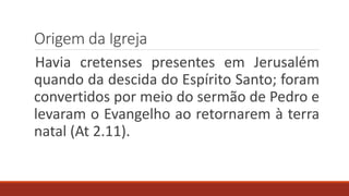 Origem da Igreja
Havia cretenses presentes em Jerusalém
quando da descida do Espírito Santo; foram
convertidos por meio do sermão de Pedro e
levaram o Evangelho ao retornarem à terra
natal (At 2.11).
 