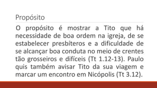 Propósito
O propósito é mostrar a Tito que há
necessidade de boa ordem na igreja, de se
estabelecer presbíteros e a dificuldade de
se alcançar boa conduta no meio de crentes
tão grosseiros e difíceis (Tt 1.12-13). Paulo
quis também avisar Tito da sua viagem e
marcar um encontro em Nicópolis (Tt 3.12).
 