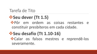 Tarefa de Tito
Seu dever (Tt 1.5)
Pôr em ordem as coisas restantes e
constituir presbíteros em cada cidade.
Seu desafio (Tt 1.10-16)
Calar os falsos mestres e reprendê-los
severamente.
 