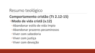 Resumo teológico
Comportamento cristão (Tt 2.12-15)
◦Modo de vida cristã (v.12)
◦Abandonar estilo de vida ímpio
◦Abandonar prazeres pecaminosos
◦Viver com sabedoria
◦Viver com justiça
◦Viver com devoção
 