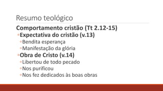 Resumo teológico
Comportamento cristão (Tt 2.12-15)
◦Expectativa do cristão (v.13)
◦Bendita esperança
◦Manifestação da glória
◦Obra de Cristo (v.14)
◦Libertou de todo pecado
◦Nos purificou
◦Nos fez dedicados às boas obras
 