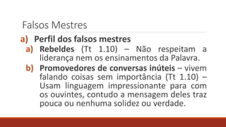 Falsos Mestres
a) Perfil dos falsos mestres
a) Rebeldes (Tt 1.10) – Não respeitam a
liderança nem os ensinamentos da Palavra.
b) Promovedores de conversas inúteis – vivem
falando coisas sem importância (Tt 1.10) –
Usam linguagem impressionante para com
os ouvintes, contudo a mensagem deles traz
pouca ou nenhuma solidez ou verdade.
 