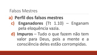 Falsos Mestres
a) Perfil dos falsos mestres
c) Enganadores (Tt 1.10) – Enganam
pela eloquência vazia.
d) Impuros – Tudo o que fazem não tem
valor para Deus, pois a mente e a
consciência deles estão corrompidas.
 