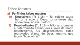 Falsos Mestres
a) Perfil dos falsos mestres
e) Detestáveis (Tt 1.16) – Tal sujeito causa
horror e nojo a Deus, tornando-se algo
abominável aos Seus olhos.
f) Desobedientes (Tt 1.16) – Não se submeter
a determinado ensino leva a viver de modo
desobediente. Os desobedientes estão
reprovados diante de Deus, mesmo que
façam “boas obras”.
 