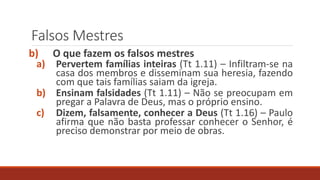 Falsos Mestres
b) O que fazem os falsos mestres
a) Pervertem famílias inteiras (Tt 1.11) – Infiltram-se na
casa dos membros e disseminam sua heresia, fazendo
com que tais famílias saiam da igreja.
b) Ensinam falsidades (Tt 1.11) – Não se preocupam em
pregar a Palavra de Deus, mas o próprio ensino.
c) Dizem, falsamente, conhecer a Deus (Tt 1.16) – Paulo
afirma que não basta professar conhecer o Senhor, é
preciso demonstrar por meio de obras.
 