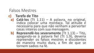 Falsos Mestres
c) Tarefa de Tito
a) Calá-los (Tt 1.11) – A palavra, no original,
indica colocar uma mordaça. Tal atitude é
necessária para que não venham a perverter
casas inteiras com sua mensagem.
b) Repreendê-los severamente (Tt 1.13) – Tito,
apegando-se à palavra fiel (Tt 1.9), deveria
repreender os falsos mestres e dissidentes
de maneira muito dura, a fim de que se
tornem sadios na fé.
 