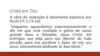 Cristo em Tito
A obra da redenção é belamente expressa por
Paulo (Tt 2.13-14):
“enquanto aguardamos esperançosamente o
dia em que será revelada a glória de nosso
grande Deus e Salvador, Jesus Cristo. Ele
entregou sua vida para nos libertar de todo
pecado, para nos purificar e fazer de nós seu
povo, inteiramente dedicado às boa obras.”
 