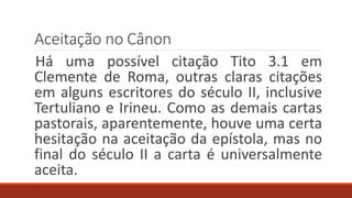 Aceitação no Cânon
Há uma possível citação Tito 3.1 em
Clemente de Roma, outras claras citações
em alguns escritores do século II, inclusive
Tertuliano e Irineu. Como as demais cartas
pastorais, aparentemente, houve uma certa
hesitação na aceitação da epístola, mas no
final do século II a carta é universalmente
aceita.
 