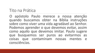 Tito na Prática
O apóstolo Paulo merece a nossa atenção
quando buscamos obter na Bíblia instruções
sobre como viver uma vida agradável ao Senhor.
Podemos aprender o que devemos evitar, assim
como aquilo que devemos imitar. Paulo sugere
que busquemos ser puros ao evitarmos as
coisas que contaminam nossas mentes e
consciências.
 