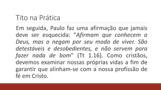 Tito na Prática
Em seguida, Paulo faz uma afirmação que jamais
deve ser esquecida: “Afirmam que conhecem a
Deus, mas o negam por seu modo de viver. São
detestáveis e desobedientes, e não servem para
fazer nada de bom" (Tt 1.16). Como cristãos,
devemos examinar nossas próprias vidas a fim de
garantir que alinham-se com a nossa profissão de
fé em Cristo.
 