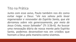 Tito na Prática
Junto com esse aviso, Paulo também nos diz como
evitar negar a Deus: "ele nos salvou pelo lavar
regenerador e renovador do Espírito Santo, que ele
derramou sobre nós generosamente, por meio de
Jesus Cristo, nosso Salvador" (Tt 3.5b-6). Ao buscar
uma renovação diária de nossa mente pelo Espírito
Santo, podemos desenvolver-nos em cristãos que
honram a Deus pela maneira como vivemos.
 