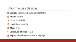 Informações Básicas
a) Grupo: Epístolas paulinas pastorais
b) Autor: Paulo
c) Data: 62-66 d.C.
d) Local: Macedônia
e) Alvo: Tito
f) Versículo-chave: Tt 1.5
g) Expressão-chave: Ordem na igreja
 