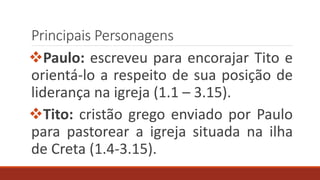 Principais Personagens
Paulo: escreveu para encorajar Tito e
orientá-lo a respeito de sua posição de
liderança na igreja (1.1 – 3.15).
Tito: cristão grego enviado por Paulo
para pastorear a igreja situada na ilha
de Creta (1.4-3.15).
 