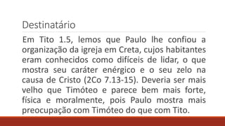 Destinatário
Em Tito 1.5, lemos que Paulo lhe confiou a
organização da igreja em Creta, cujos habitantes
eram conhecidos como difíceis de lidar, o que
mostra seu caráter enérgico e o seu zelo na
causa de Cristo (2Co 7.13-15). Deveria ser mais
velho que Timóteo e parece bem mais forte,
física e moralmente, pois Paulo mostra mais
preocupação com Timóteo do que com Tito.
 