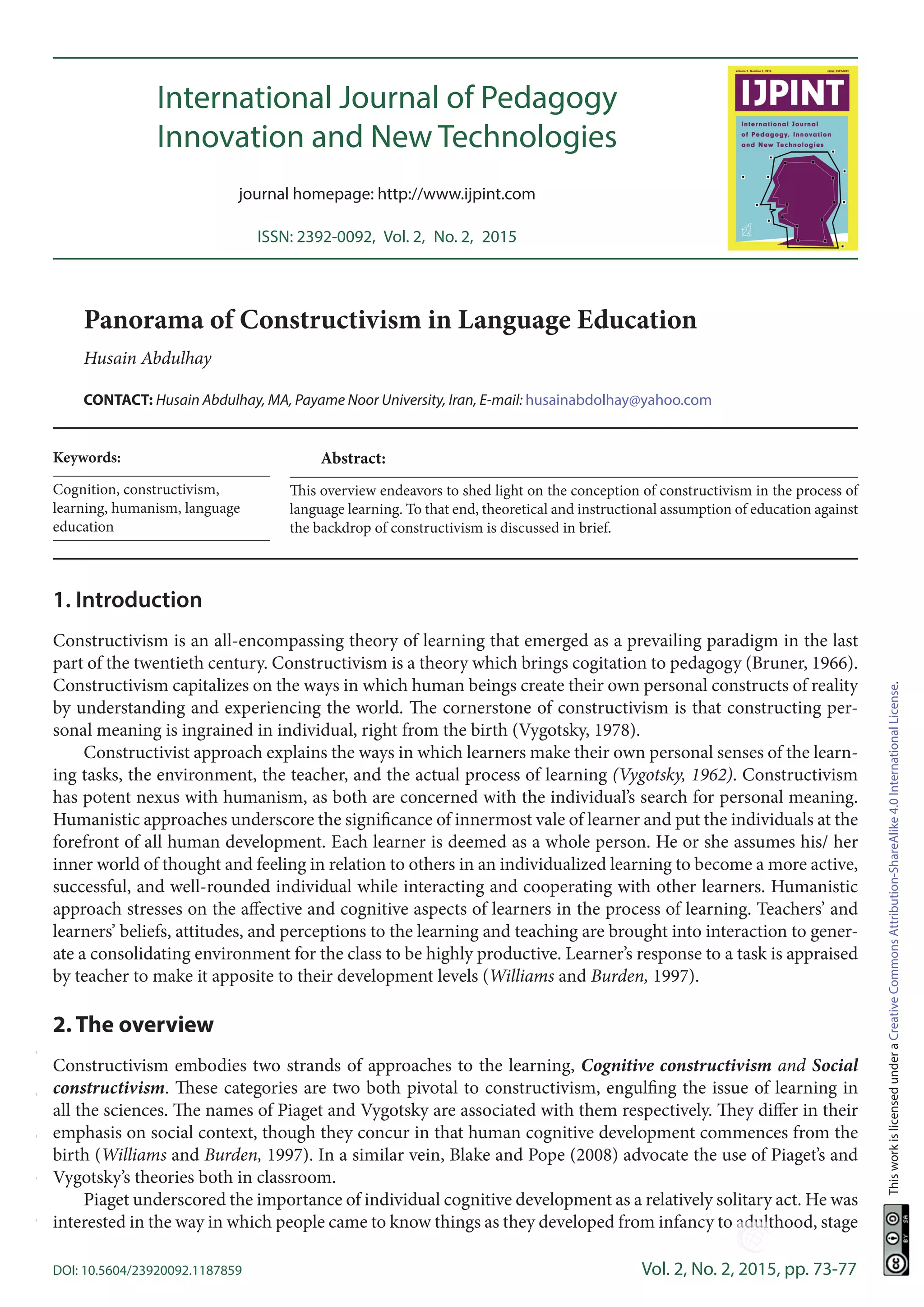 DOI: 10.5604/23920092.1187859	 Vol. 2, No. 2, 2015, pp. 73-77
ThisworkislicensedunderaCreativeCommonsAttribution-ShareAlike4.0InternationalLicense.
International Journal of Pedagogy
Innovation and New Technologies
journal homepage: http://www.ijpint.com
ISSN: 2392-0092,  Vol. 2,  No. 2,  2015
12	12	 10.5604/23920092.1134790
Keywords:
Cognition, constructivism,
learning, humanism, language
education
10.5604/23920092.1187859
1. Introduction
Constructivism is an all-encompassing theory of learning that emerged as a prevailing paradigm in the last
part of the twentieth century. Constructivism is a theory which brings cogitation to pedagogy (Bruner, 1966).
Constructivism capitalizes on the ways in which human beings create their own personal constructs of reality
by understanding and experiencing the world. The cornerstone of constructivism is that constructing per-
sonal meaning is ingrained in individual, right from the birth (Vygotsky, 1978).
Constructivist approach explains the ways in which learners make their own personal senses of the learn-
ing tasks, the environment, the teacher, and the actual process of learning (Vygotsky, 1962). Constructivism
has potent nexus with humanism, as both are concerned with the individual’s search for personal meaning.
Humanistic approaches underscore the significance of innermost vale of learner and put the individuals at the
forefront of all human development. Each learner is deemed as a whole person. He or she assumes his/ her
inner world of thought and feeling in relation to others in an individualized learning to become a more active,
successful, and well-rounded individual while interacting and cooperating with other learners. Humanistic
approach stresses on the affective and cognitive aspects of learners in the process of learning. Teachers’ and
learners’ beliefs, attitudes, and perceptions to the learning and teaching are brought into interaction to gener-
ate a consolidating environment for the class to be highly productive. Learner’s response to a task is appraised
by teacher to make it apposite to their development levels (Williams and Burden, 1997).
2. The overview
Constructivism embodies two strands of approaches to the learning, Cognitive constructivism and Social
constructivism. These categories are two both pivotal to constructivism, engulfing the issue of learning in
all the sciences. The names of Piaget and Vygotsky are associated with them respectively. They differ in their
emphasis on social context, though they concur in that human cognitive development commences from the
birth (Williams and Burden, 1997). In a similar vein, Blake and Pope (2008) advocate the use of Piaget’s and
Vygotsky’s theories both in classroom.
Piaget underscored the importance of individual cognitive development as a relatively solitary act. He was
interested in the way in which people came to know things as they developed from infancy to adulthood, stage
Panorama of Constructivism in Language Education
Husain Abdulhay
CONTACT: Husain Abdulhay, MA, Payame Noor University, Iran, E-mail: husainabdolhay@yahoo.com
Abstract:
This overview endeavors to shed light on the conception of constructivism in the process of
language learning. To that end, theoretical and instructional assumption of education against
the backdrop of constructivism is discussed in brief.
-----
 