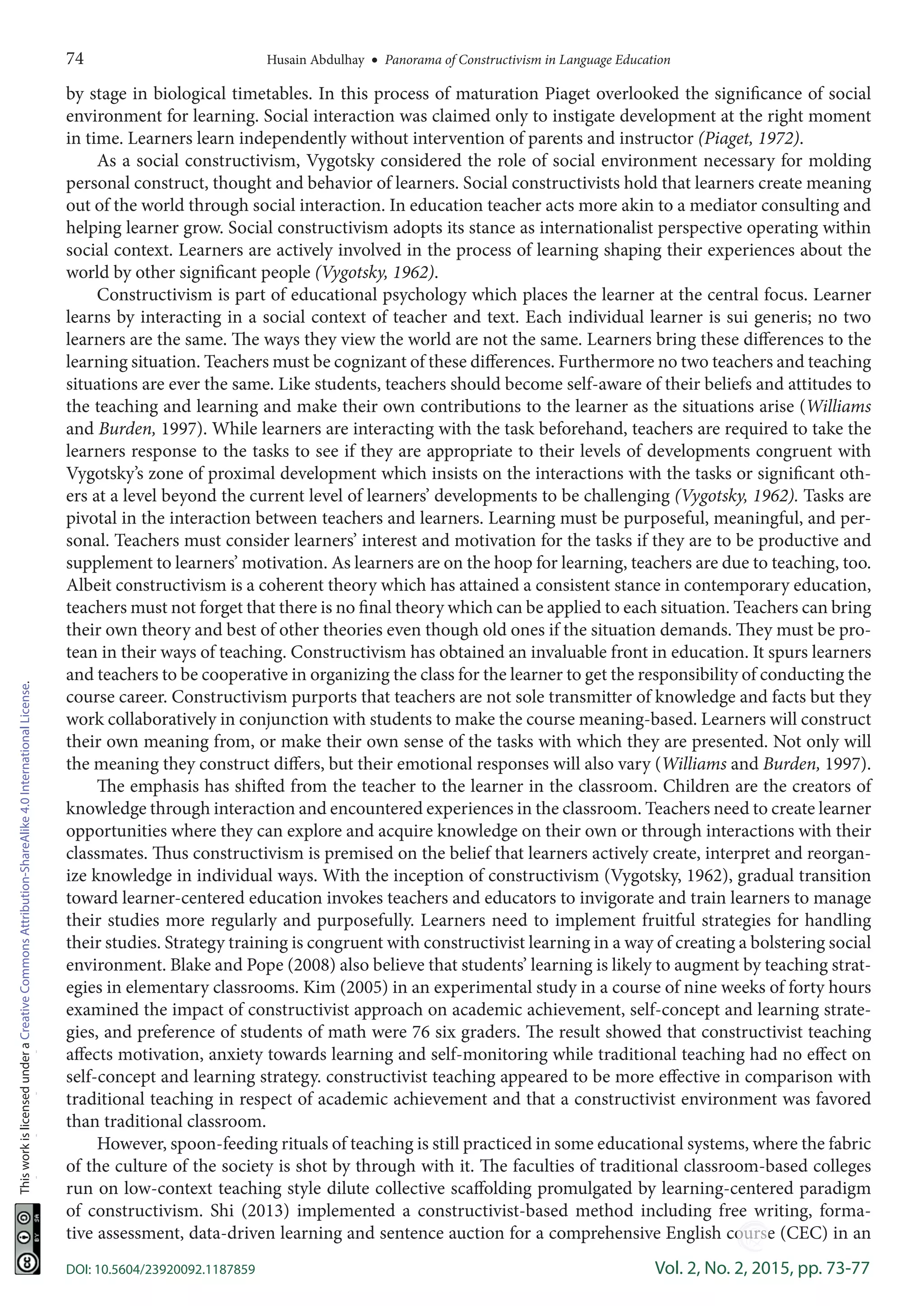 74	 Husain Abdulhay  •  Panorama of Constructivism in Language Education
DOI: 10.5604/23920092.1187859	 Vol. 2, No. 2, 2015, pp. 73-77
ThisworkislicensedunderaCreativeCommonsAttribution-ShareAlike4.0InternationalLicense.
by stage in biological timetables. In this process of maturation Piaget overlooked the significance of social
environment for learning. Social interaction was claimed only to instigate development at the right moment
in time. Learners learn independently without intervention of parents and instructor (Piaget, 1972).
As a social constructivism, Vygotsky considered the role of social environment necessary for molding
personal construct, thought and behavior of learners. Social constructivists hold that learners create meaning
out of the world through social interaction. In education teacher acts more akin to a mediator consulting and
helping learner grow. Social constructivism adopts its stance as internationalist perspective operating within
social context. Learners are actively involved in the process of learning shaping their experiences about the
world by other significant people (Vygotsky, 1962).
Constructivism is part of educational psychology which places the learner at the central focus. Learner
learns by interacting in a social context of teacher and text. Each individual learner is sui generis; no two
learners are the same. The ways they view the world are not the same. Learners bring these differences to the
learning situation. Teachers must be cognizant of these differences. Furthermore no two teachers and teaching
situations are ever the same. Like students, teachers should become self-aware of their beliefs and attitudes to
the teaching and learning and make their own contributions to the learner as the situations arise (Williams
and Burden, 1997). While learners are interacting with the task beforehand, teachers are required to take the
learners response to the tasks to see if they are appropriate to their levels of developments congruent with
Vygotsky’s zone of proximal development which insists on the interactions with the tasks or significant oth-
ers at a level beyond the current level of learners’ developments to be challenging (Vygotsky, 1962). Tasks are
pivotal in the interaction between teachers and learners. Learning must be purposeful, meaningful, and per-
sonal. Teachers must consider learners’ interest and motivation for the tasks if they are to be productive and
supplement to learners’ motivation. As learners are on the hoop for learning, teachers are due to teaching, too.
Albeit constructivism is a coherent theory which has attained a consistent stance in contemporary education,
teachers must not forget that there is no final theory which can be applied to each situation. Teachers can bring
their own theory and best of other theories even though old ones if the situation demands. They must be pro-
tean in their ways of teaching. Constructivism has obtained an invaluable front in education. It spurs learners
and teachers to be cooperative in organizing the class for the learner to get the responsibility of conducting the
course career. Constructivism purports that teachers are not sole transmitter of knowledge and facts but they
work collaboratively in conjunction with students to make the course meaning-based. Learners will construct
their own meaning from, or make their own sense of the tasks with which they are presented. Not only will
the meaning they construct differs, but their emotional responses will also vary (Williams and Burden, 1997).
The emphasis has shifted from the teacher to the learner in the classroom. Children are the creators of
knowledge through interaction and encountered experiences in the classroom. Teachers need to create learner
opportunities where they can explore and acquire knowledge on their own or through interactions with their
classmates. Thus constructivism is premised on the belief that learners actively create, interpret and reorgan-
ize knowledge in individual ways. With the inception of constructivism (Vygotsky, 1962), gradual transition
toward learner-centered education invokes teachers and educators to invigorate and train learners to manage
their studies more regularly and purposefully. Learners need to implement fruitful strategies for handling
their studies. Strategy training is congruent with constructivist learning in a way of creating a bolstering social
environment. Blake and Pope (2008) also believe that students’ learning is likely to augment by teaching strat-
egies in elementary classrooms. Kim (2005) in an experimental study in a course of nine weeks of forty hours
examined the impact of constructivist approach on academic achievement, self-concept and learning strate-
gies, and preference of students of math were 76 six graders. The result showed that constructivist teaching
affects motivation, anxiety towards learning and self-monitoring while traditional teaching had no effect on
self-concept and learning strategy. constructivist teaching appeared to be more effective in comparison with
traditional teaching in respect of academic achievement and that a constructivist environment was favored
than traditional classroom.
However, spoon-feeding rituals of teaching is still practiced in some educational systems, where the fabric
of the culture of the society is shot by through with it. The faculties of traditional classroom-based colleges
run on low-context teaching style dilute collective scaffolding promulgated by learning-centered paradigm
of constructivism. Shi (2013) implemented a  constructivist-based method including free writing, forma-
tive assessment, data-driven learning and sentence auction for a comprehensive English course (CEC) in an
-----
 
