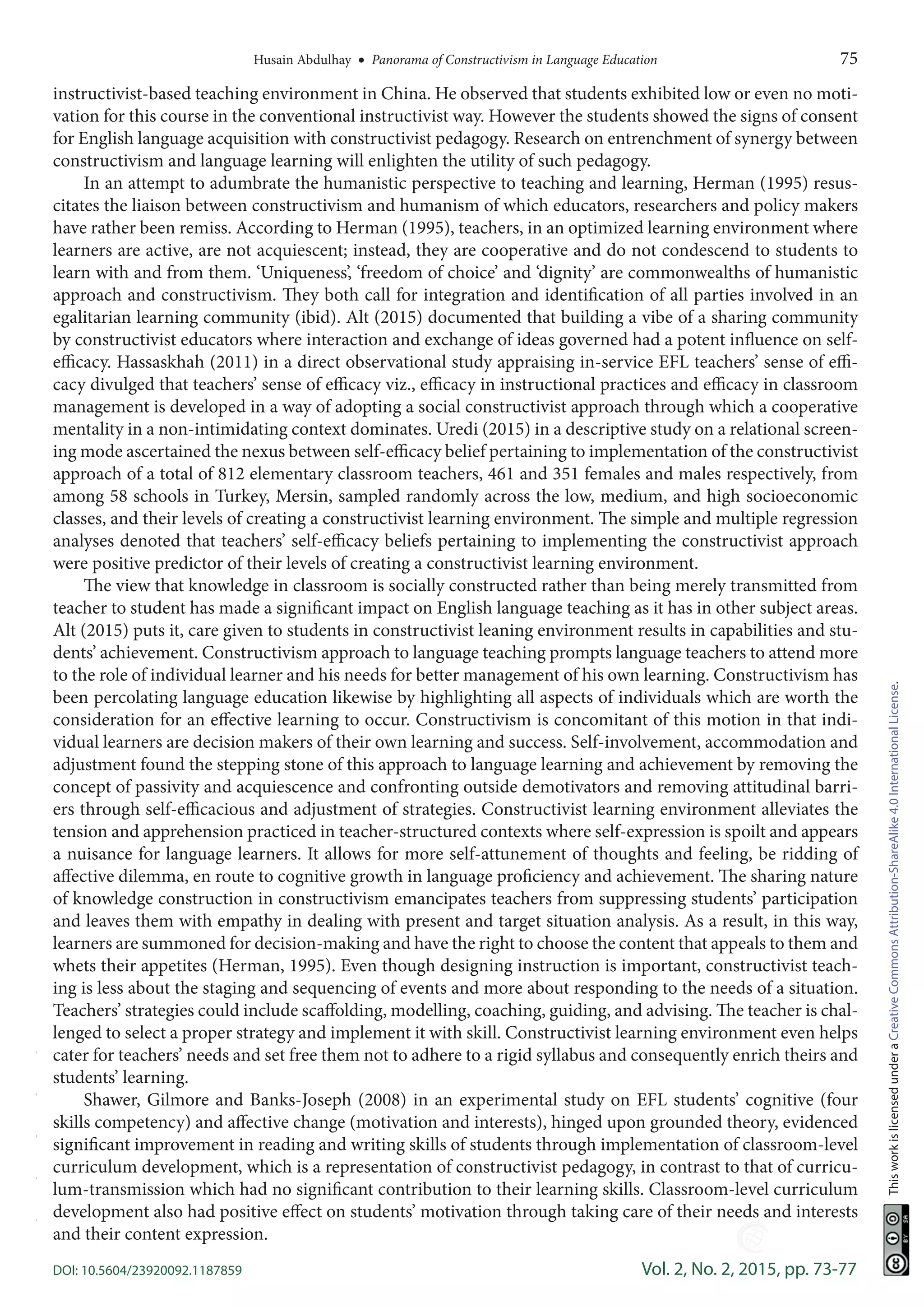 Husain Abdulhay  •  Panorama of Constructivism in Language Education	 75
DOI: 10.5604/23920092.1187859	 Vol. 2, No. 2, 2015, pp. 73-77
ThisworkislicensedunderaCreativeCommonsAttribution-ShareAlike4.0InternationalLicense.
instructivist-based teaching environment in China. He observed that students exhibited low or even no moti-
vation for this course in the conventional instructivist way. However the students showed the signs of consent
for English language acquisition with constructivist pedagogy. Research on entrenchment of synergy between
constructivism and language learning will enlighten the utility of such pedagogy.
In an attempt to adumbrate the humanistic perspective to teaching and learning, Herman (1995) resus-
citates the liaison between constructivism and humanism of which educators, researchers and policy makers
have rather been remiss. According to Herman (1995), teachers, in an optimized learning environment where
learners are active, are not acquiescent; instead, they are cooperative and do not condescend to students to
learn with and from them. ‘Uniqueness’, ‘freedom of choice’ and ‘dignity’ are commonwealths of humanistic
approach and constructivism. They both call for integration and identification of all parties involved in an
egalitarian learning community (ibid). Alt (2015) documented that building a vibe of a sharing community
by constructivist educators where interaction and exchange of ideas governed had a potent influence on self-
efficacy. Hassaskhah (2011) in a direct observational study appraising in-service EFL teachers’ sense of effi-
cacy divulged that teachers’ sense of efficacy viz., efficacy in instructional practices and efficacy in classroom
management is developed in a way of adopting a social constructivist approach through which a cooperative
mentality in a non-intimidating context dominates. Uredi (2015) in a descriptive study on a relational screen-
ing mode ascertained the nexus between self-efficacy belief pertaining to implementation of the constructivist
approach of a total of 812 elementary classroom teachers, 461 and 351 females and males respectively, from
among 58 schools in Turkey, Mersin, sampled randomly across the low, medium, and high socioeconomic
classes, and their levels of creating a constructivist learning environment. The simple and multiple regression
analyses denoted that teachers’ self-efficacy beliefs pertaining to implementing the constructivist approach
were positive predictor of their levels of creating a constructivist learning environment.
The view that knowledge in classroom is socially constructed rather than being merely transmitted from
teacher to student has made a significant impact on English language teaching as it has in other subject areas.
Alt (2015) puts it, care given to students in constructivist leaning environment results in capabilities and stu-
dents’ achievement. Constructivism approach to language teaching prompts language teachers to attend more
to the role of individual learner and his needs for better management of his own learning. Constructivism has
been percolating language education likewise by highlighting all aspects of individuals which are worth the
consideration for an effective learning to occur. Constructivism is concomitant of this motion in that indi-
vidual learners are decision makers of their own learning and success. Self-involvement, accommodation and
adjustment found the stepping stone of this approach to language learning and achievement by removing the
concept of passivity and acquiescence and confronting outside demotivators and removing attitudinal barri-
ers through self-efficacious and adjustment of strategies. Constructivist learning environment alleviates the
tension and apprehension practiced in teacher-structured contexts where self-expression is spoilt and appears
a nuisance for language learners. It allows for more self-attunement of thoughts and feeling, be ridding of
affective dilemma, en route to cognitive growth in language proficiency and achievement. The sharing nature
of knowledge construction in constructivism emancipates teachers from suppressing students’ participation
and leaves them with empathy in dealing with present and target situation analysis. As a result, in this way,
learners are summoned for decision-making and have the right to choose the content that appeals to them and
whets their appetites (Herman, 1995). Even though designing instruction is important, constructivist teach-
ing is less about the staging and sequencing of events and more about responding to the needs of a situation.
Teachers’ strategies could include scaffolding, modelling, coaching, guiding, and advising. The teacher is chal-
lenged to select a proper strategy and implement it with skill. Constructivist learning environment even helps
cater for teachers’ needs and set free them not to adhere to a rigid syllabus and consequently enrich theirs and
students’ learning.
Shawer, Gilmore and Banks-Joseph (2008) in an experimental study on EFL students’ cognitive (four
skills competency) and affective change (motivation and interests), hinged upon grounded theory, evidenced
significant improvement in reading and writing skills of students through implementation of classroom-level
curriculum development, which is a representation of constructivist pedagogy, in contrast to that of curricu-
lum-transmission which had no significant contribution to their learning skills. Classroom-level curriculum
development also had positive effect on students’ motivation through taking care of their needs and interests
and their content expression.
-----
 