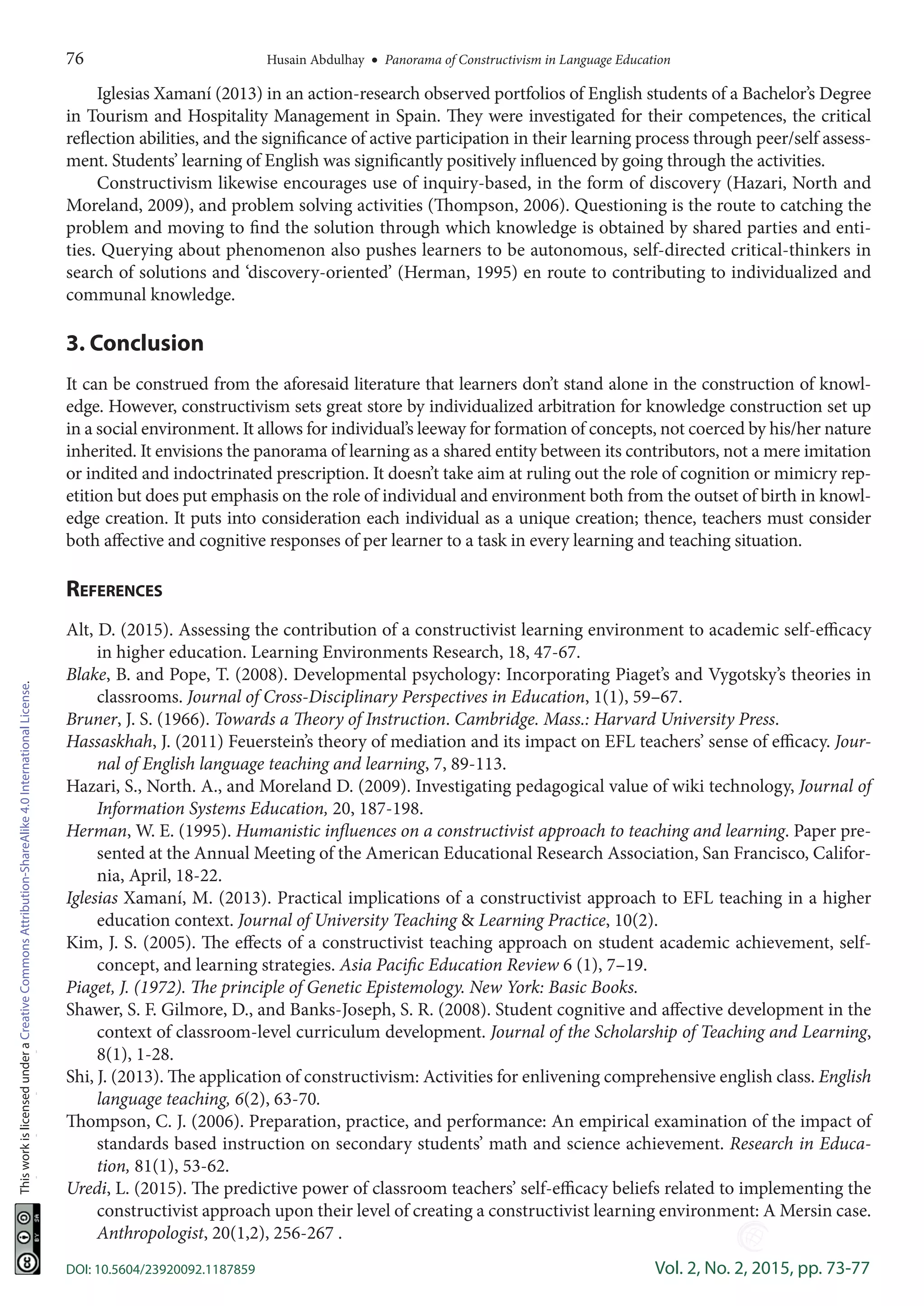 76	 Husain Abdulhay  •  Panorama of Constructivism in Language Education
DOI: 10.5604/23920092.1187859	 Vol. 2, No. 2, 2015, pp. 73-77
ThisworkislicensedunderaCreativeCommonsAttribution-ShareAlike4.0InternationalLicense.
Iglesias Xamaní (2013) in an action-research observed portfolios of English students of a Bachelor’s Degree
in Tourism and Hospitality Management in Spain. They were investigated for their competences, the critical
reflection abilities, and the significance of active participation in their learning process through peer/self assess-
ment. Students’ learning of English was significantly positively influenced by going through the activities.
Constructivism likewise encourages use of inquiry-based, in the form of discovery (Hazari, North and
Moreland, 2009), and problem solving activities (Thompson, 2006). Questioning is the route to catching the
problem and moving to find the solution through which knowledge is obtained by shared parties and enti-
ties. Querying about phenomenon also pushes learners to be autonomous, self-directed critical-thinkers in
search of solutions and ‘discovery-oriented’ (Herman, 1995) en route to contributing to individualized and
communal knowledge.
3. Conclusion
It can be construed from the aforesaid literature that learners don’t stand alone in the construction of knowl-
edge. However, constructivism sets great store by individualized arbitration for knowledge construction set up
in a social environment. It allows for individual’s leeway for formation of concepts, not coerced by his/her nature
inherited. It envisions the panorama of learning as a shared entity between its contributors, not a mere imitation
or indited and indoctrinated prescription. It doesn’t take aim at ruling out the role of cognition or mimicry rep-
etition but does put emphasis on the role of individual and environment both from the outset of birth in knowl-
edge creation. It puts into consideration each individual as a unique creation; thence, teachers must consider
both affective and cognitive responses of per learner to a task in every learning and teaching situation.
References
Alt, D. (2015). Assessing the contribution of a constructivist learning environment to academic self-efficacy
in higher education. Learning Environments Research, 18, 47-67.
Blake, B. and Pope, T. (2008). Developmental psychology: Incorporating Piaget’s and Vygotsky’s theories in
classrooms. Journal of Cross-Disciplinary Perspectives in Education, 1(1), 59–67.
Bruner, J. S. (1966). Towards a Theory of Instruction. Cambridge. Mass.: Harvard University Press.
Hassaskhah, J. (2011) Feuerstein’s theory of mediation and its impact on EFL teachers’ sense of efficacy. Jour-
nal of English language teaching and learning, 7, 89-113.
Hazari, S., North. A., and Moreland D. (2009). Investigating pedagogical value of wiki technology, Journal of
Information Systems Education, 20, 187-198.
Herman, W. E. (1995). Humanistic influences on a constructivist approach to teaching and learning. Paper pre-
sented at the Annual Meeting of the American Educational Research Association, San Francisco, Califor-
nia, April, 18-22.
Iglesias Xamaní, M. (2013). Practical implications of a constructivist approach to EFL teaching in a higher
education context. Journal of University Teaching  Learning Practice, 10(2).
Kim, J. S. (2005). The effects of a constructivist teaching approach on student academic achievement, self-
concept, and learning strategies. Asia Pacific Education Review 6 (1), 7–19.
Piaget, J. (1972). The principle of Genetic Epistemology. New York: Basic Books.
Shawer, S. F. Gilmore, D., and Banks-Joseph, S. R. (2008). Student cognitive and affective development in the
context of classroom-level curriculum development. Journal of the Scholarship of Teaching and Learning,
8(1), 1-28.
Shi, J. (2013). The application of constructivism: Activities for enlivening comprehensive english class. English
language teaching, 6(2), 63-70.
Thompson, C. J. (2006). Preparation, practice, and performance: An empirical examination of the impact of
standards based instruction on secondary students’ math and science achievement. Research in Educa-
tion, 81(1), 53-62.
Uredi, L. (2015). The predictive power of classroom teachers’ self-efficacy beliefs related to implementing the
constructivist approach upon their level of creating a constructivist learning environment: A Mersin case.
Anthropologist, 20(1,2), 256-267 .
-----
 