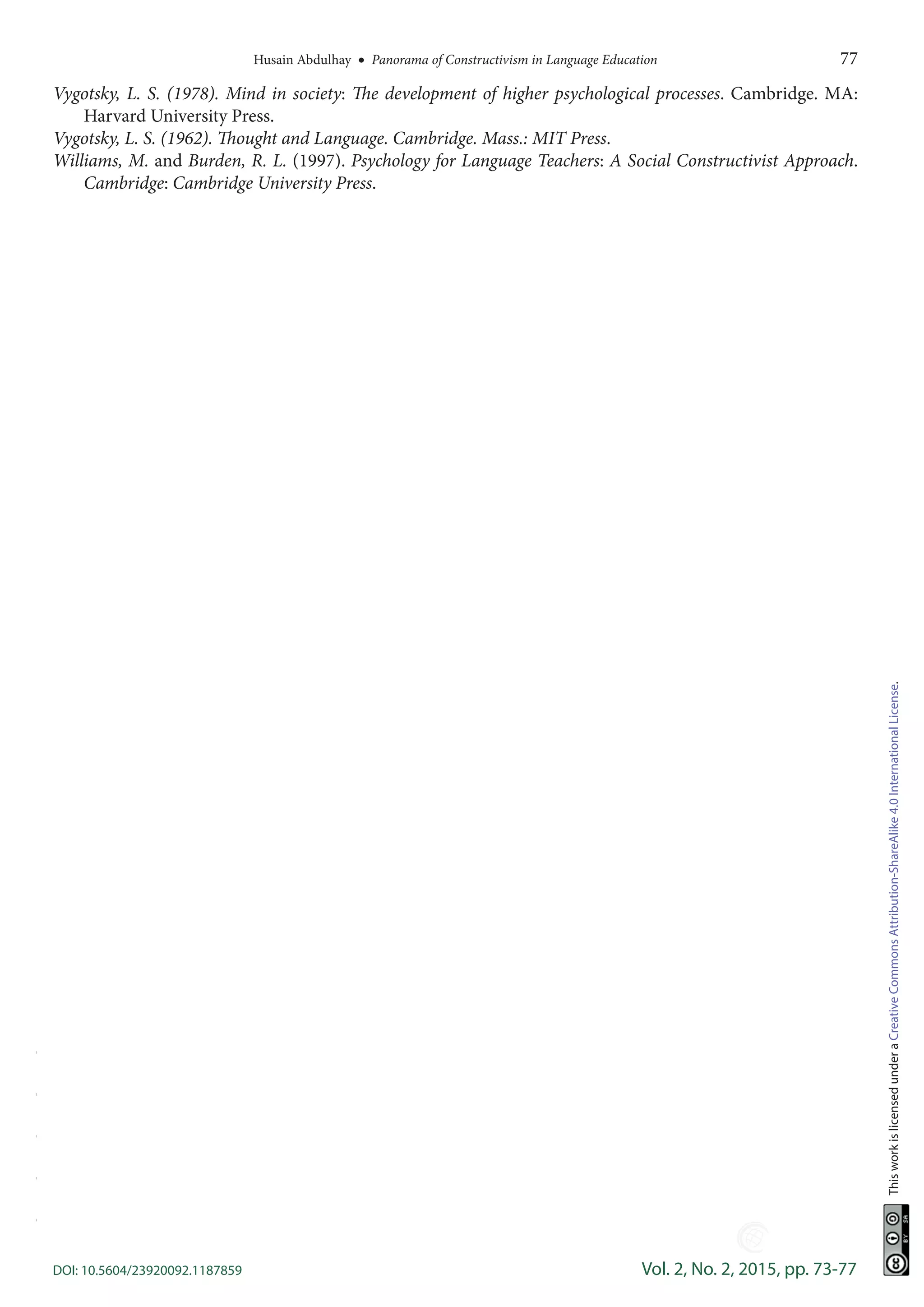 Husain Abdulhay  •  Panorama of Constructivism in Language Education	 77
DOI: 10.5604/23920092.1187859	 Vol. 2, No. 2, 2015, pp. 73-77
ThisworkislicensedunderaCreativeCommonsAttribution-ShareAlike4.0InternationalLicense.
Vygotsky, L. S. (1978). Mind in society: The development of higher psychological processes. Cambridge. MA:
Harvard University Press.
Vygotsky, L. S. (1962). Thought and Language. Cambridge. Mass.: MIT Press.
Williams, M. and Burden, R. L. (1997). Psychology for Language Teachers: A Social Constructivist Approach.
Cambridge: Cambridge University Press.
-----
 