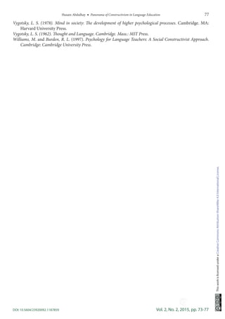 Husain Abdulhay  •  Panorama of Constructivism in Language Education	 77
DOI: 10.5604/23920092.1187859	 Vol. 2, No. 2, 2015, pp. 73-77
ThisworkislicensedunderaCreativeCommonsAttribution-ShareAlike4.0InternationalLicense.
Vygotsky, L. S. (1978). Mind in society: The development of higher psychological processes. Cambridge. MA:
Harvard University Press.
Vygotsky, L. S. (1962). Thought and Language. Cambridge. Mass.: MIT Press.
Williams, M. and Burden, R. L. (1997). Psychology for Language Teachers: A Social Constructivist Approach.
Cambridge: Cambridge University Press.
-----
 