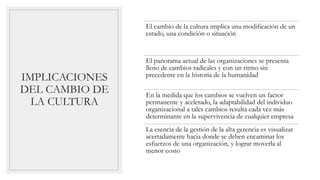 IMPLICACIONES
DEL CAMBIO DE
LA CULTURA
El cambio de la cultura implica una modificación de un
estado, una condición o situación
El panorama actual de las organizaciones se presenta
lleno de cambios radicales y con un ritmo sin
precedente en la historia de la humanidad
En la medida que los cambios se vuelven un factor
permanente y acelerado, la adaptabilidad del individuo
organizacional a tales cambios resulta cada vez más
determinante en la supervivencia de cualquier empresa
La esencia de la gestión de la alta gerencia es visualizar
acertadamente hacia donde se deben encaminar los
esfuerzos de una organización, y lograr moverla al
menor costo
 