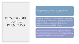 PROCESO DEL
CAMBIO
PLANEADO
Descongelamiento : durante esta etapa se generan y
consolidan las fuerzas a favor del cambio
Cambio A Través De La Reestructuración Cognoscitiva:
se introducen las modificaciones planeadas, comenzando
con las más fáciles de aceptar por parte de la
organización, pasando luego gradualmente, a los
cambios de mayor complejidad y alcance
Nuevo Congelamiento : esta fase ayuda a la gerencia
para que incopore su nuevo punto de vista, es decir, se
crean las condiciones y garantías necesarias para asegurar
que los cambios logrados no desaparezcan
 