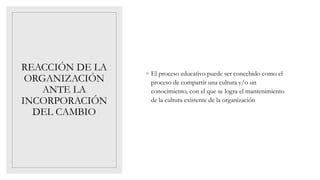 REACCIÓN DE LA
ORGANIZACIÓN
ANTE LA
INCORPORACIÓN
DEL CAMBIO
◦ El proceso educativo puede ser concebido como el
proceso de compartir una cultura y/o un
conocimiento, con el que se logra el mantenimiento
de la cultura existente de la organización
 