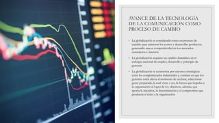 AVANCE DE LA TECNOLOGÍA
DE LA COMUNICACIÓN COMO
PROCESO DE CAMBIO
◦ La globalización es considerada como un proceso de
cambio para aminorar los costos y desarrollar productos,
generando mayor competitividad en los mercados
extranjeros e internos
◦ La globalización requiere un cambio dramático en el
enfoque nacional de empleo, desarrollo y principio de
gerencia
◦ La globalización se caracteriza por uniones estratégicas
entre los conglomerados industriales y, consiste en que los
gerentes estén alerta al momento de reclutar, seleccionar
gente preparada, la cual viene a ser, la fuerza que impulsa a
la organización al logro de los objetivos, además, que
aporta la iniciativa, la determinación y el compromiso que
producen el éxito a la organización
 