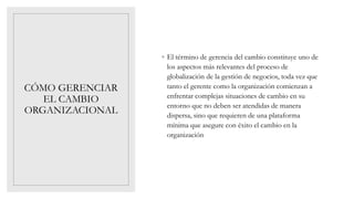 CÓMO GERENCIAR
EL CAMBIO
ORGANIZACIONAL
◦ El término de gerencia del cambio constituye uno de
los aspectos más relevantes del proceso de
globalización de la gestión de negocios, toda vez que
tanto el gerente como la organización comienzan a
enfrentar complejas situaciones de cambio en su
entorno que no deben ser atendidas de manera
dispersa, sino que requieren de una plataforma
mínima que asegure con éxito el cambio en la
organización
 