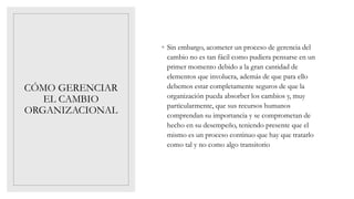 CÓMO GERENCIAR
EL CAMBIO
ORGANIZACIONAL
◦ Sin embargo, acometer un proceso de gerencia del
cambio no es tan fácil como pudiera pensarse en un
primer momento debido a la gran cantidad de
elementos que involucra, además de que para ello
debemos estar completamente seguros de que la
organización pueda absorber los cambios y, muy
particularmente, que sus recursos humanos
comprendan su importancia y se comprometan de
hecho en su desempeño, teniendo presente que el
mismo es un proceso continuo que hay que tratarlo
como tal y no como algo transitorio
 