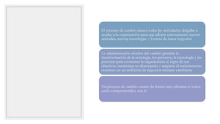 El proceso de cambio abarca todas las actividades dirigidas a
ayudar a la organización para que adopte exitosamente nuevas
actitudes, nuevas tecnologías y formas de hacer negocios
La administración efectiva del cambio permite la
transformación de la estrategia, los procesos, la tecnología y las
personas para reorientar la organización al logro de sus
objetivos, maximizar su desempeño y asegurar el mejoramiento
continuo en un ambiente de negocios siempre cambiante
Un proceso de cambio ocurre de forma muy eficiente si todos
están comprometidos con él
 