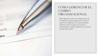 CÓMO GERENCIAR EL
CAMBIO
ORGANIZACIONAL
◦ Dicho diagnóstico debe estar fundamentado en la
formulación de algunas preguntas claves sobre la
gestión de la organización, las cuales permitirían
reflexionar sobre los aspectos que afectan su
funcionamiento: ¿estamos haciendo las cosas bien, lo
podemos hacer mejor?
 