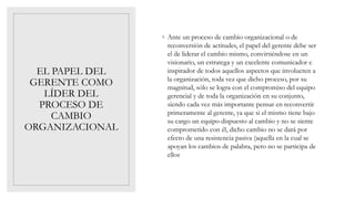 EL PAPEL DEL
GERENTE COMO
LÍDER DEL
PROCESO DE
CAMBIO
ORGANIZACIONAL
◦ Ante un proceso de cambio organizacional o de
reconversión de actitudes, el papel del gerente debe ser
el de liderar el cambio mismo, convirtiéndose en un
visionario, un estratega y un excelente comunicador e
inspirador de todos aquellos aspectos que involucren a
la organización, toda vez que dicho proceso, por su
magnitud, sólo se logra con el compromiso del equipo
gerencial y de toda la organización en su conjunto,
siendo cada vez más importante pensar en reconvertir
primeramente al gerente, ya que si el mismo tiene bajo
su cargo un equipo dispuesto al cambio y no se siente
comprometido con él, dicho cambio no se dará por
efecto de una resistencia pasiva (aquella en la cual se
apoyan los cambios de palabra, pero no se participa de
ellos
 