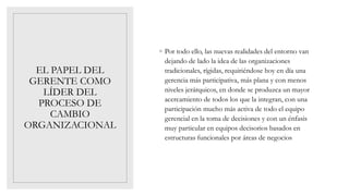 EL PAPEL DEL
GERENTE COMO
LÍDER DEL
PROCESO DE
CAMBIO
ORGANIZACIONAL
◦ Por todo ello, las nuevas realidades del entorno van
dejando de lado la idea de las organizaciones
tradicionales, rígidas, requiriéndose hoy en día una
gerencia más participativa, más plana y con menos
niveles jerárquicos, en donde se produzca un mayor
acercamiento de todos los que la integran, con una
participación mucho más activa de todo el equipo
gerencial en la toma de decisiones y con un énfasis
muy particular en equipos decisorios basados en
estructuras funcionales por áreas de negocios
 