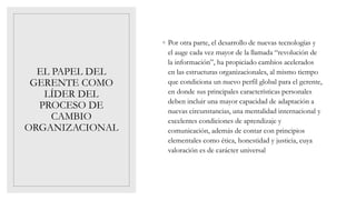EL PAPEL DEL
GERENTE COMO
LÍDER DEL
PROCESO DE
CAMBIO
ORGANIZACIONAL
◦ Por otra parte, el desarrollo de nuevas tecnologías y
el auge cada vez mayor de la llamada “revolución de
la información”, ha propiciado cambios acelerados
en las estructuras organizacionales, al mismo tiempo
que condiciona un nuevo perfil global para el gerente,
en donde sus principales características personales
deben incluir una mayor capacidad de adaptación a
nuevas circunstancias, una mentalidad internacional y
excelentes condiciones de aprendizaje y
comunicación, además de contar con principios
elementales como ética, honestidad y justicia, cuya
valoración es de carácter universal
 