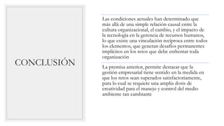 CONCLUSIÓN
Las condiciones actuales han determinado que
más allá de una simple relación causal entre la
cultura organizacional, el cambio, y el impacto de
la tecnología en la gerencia de recursos humanos,
lo que existe una vinculación recíproca entre todos
los elementos, que generan desafíos permanentes
implícitos en los retos que debe enfrentar toda
organización
La premisa anterior, permite destacar que la
gestión empresarial tiene sentido en la medida en
que los retos sean superados satisfactoriamente,
para lo cual se requiere una amplia dosis de
creatividad para el manejo y control del medio
ambiente tan cambiante
 