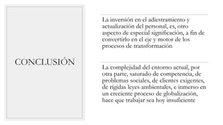CONCLUSIÓN
La inversión en el adiestramiento y
actualización del personal, es, otro
aspecto de especial significación, a fin de
convertirlo en el eje y motor de los
procesos de transformación
La complejidad del entorno actual, por
otra parte, saturado de competencia, de
problemas sociales, de clientes exigentes,
de rígidas leyes ambientales, e inmerso en
un creciente proceso de globalización,
hace que trabajar sea hoy insuficiente
 