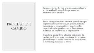 PROCESO DE
CAMBIO
Proceso a través del cual una organización llega a
ser de modo diferente de lo que era en un
momento dado anterior
Todas las organizaciones cambian pero el reto que
se plantean los directivos y, en general, todas las
personas de la organización es que el cambio
organizacional se produzca en la dirección que
interesa a los objetivos de la organización
Cuando se quiere llevar adelante un proceso de
cambio, se debe tener en cuenta que las personas
pretenden que la nueva situación les proporcione
la misma seguridad que la previa
 