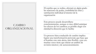 CAMBIO
ORGANIZACIONAL
El cambio que se realice, afectará en algún grado
las relaciones de poder, estabilidad de roles y
satisfacción individual al interior de la
organización
Este proceso puede desarrollarse
conscientemente, aunque es muy difícil anticipar
los efectos de los cambios; es posible elegir con
claridad la dirección que lo facilite
Un proceso bien conducido de cambio implica
lograr una transformación personal, que hace que
el hombre este más alerta, más flexible y por eso
muchas veces tiene que iniciar un análisis de
revisión interior y de autoconocimiento
 